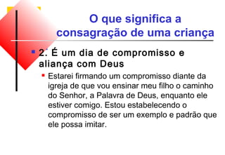 O que significa a 
consagração de uma criança 
 2. É um dia de compromisso e 
aliança com Deus 
 Estarei firmando um compromisso diante da 
igreja de que vou ensinar meu filho o caminho 
do Senhor, a Palavra de Deus, enquanto ele 
estiver comigo. Estou estabelecendo o 
compromisso de ser um exemplo e padrão que 
ele possa imitar. 
 