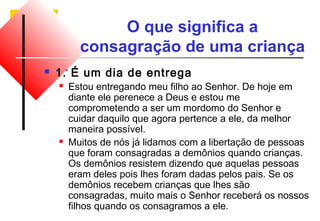 O que significa a 
consagração de uma criança 
 1. É um dia de entrega 
 Estou entregando meu filho ao Senhor. De hoje em 
diante ele perenece a Deus e estou me 
comprometendo a ser um mordomo do Senhor e 
cuidar daquilo que agora pertence a ele, da melhor 
maneira possível. 
 Muitos de nós já lidamos com a libertação de pessoas 
que foram consagradas a demônios quando crianças. 
Os demônios resistem dizendo que aquelas pessoas 
eram deles pois lhes foram dadas pelos pais. Se os 
demônios recebem crianças que lhes são 
consagradas, muito mais o Senhor receberá os nossos 
filhos quando os consagramos a ele. 
 