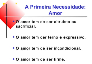 A Primeira Necessidade: 
Amor 
 O amor tem de ser altruísta ou 
sacrificial. 
 O amor tem der terno e expressivo. 
 O amor tem de ser incondicional. 
 O amor tem de ser firme. 
 
