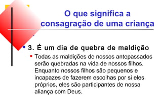 O que significa a 
consagração de uma criança 
 3. É um dia de quebra de maldição 
 Todas as maldições de nossos antepassados 
serão quebradas na vida de nossos filhos. 
Enquanto nossos filhos são pequenos e 
incapazes de fazerem escolhas por si eles 
próprios, eles são participantes de nossa 
aliança com Deus. 
 