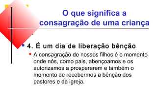 O que significa a 
consagração de uma criança 
 4. É um dia de liberação bênção 
 A consagração de nossos filhos é o momento 
onde nós, como pais, abençoamos e os 
autorizamos a prosperarem e também o 
momento de recebermos a bênção dos 
pastores e da igreja. 
