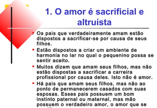 1. O amor é sacrificial e 
altruísta 
 Os pais que verdadeiramente amam estão 
dispostos a sacrificar-se por causa de seus 
filhos. 
 Estão dispostos a criar um ambiente de 
harmonia no lar no qual o pequenino possa se 
sentir aceito. 
 Muitos dizem que amam seus filhos, mas não 
estão dispostas a sacrificar a carreira 
profissional por causa deles. Isto não é amor. 
 Há pais que amam seus filhos, mas não ao 
ponto de permanecerem casados com suas 
esposas. Esses pais possuem um bom 
instinto paternal ou maternal, mas mão 
possuem o verdadeiro amor, o amor que se 
sacrifica. 
 