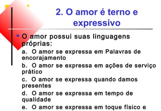 2. O amor é terno e 
expressivo 
 O amor possui suas linguagens 
próprias: 
a. O amor se expressa em Palavras de 
encorajamento 
b. O amor se expressa em ações de serviço 
prático 
c. O amor se expressa quando damos 
presentes 
d. O amor se expressa em tempo de 
qualidade 
e. O amor se expressa em toque físico e 
proximidade 
 