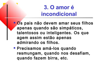 3. O amor é 
incondicional 
 Os pais não devem amar seus filhos 
apenas quando são simpáticos, 
talentosos ou inteligentes. Os que 
agem assim estão apenas 
admirando os filhos. 
 Precisamos amá-los quando 
resmungam, quando nos desafiam, 
quando fazem birra, etc. 
 