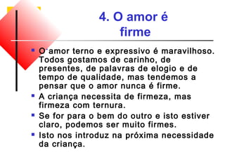 4. O amor é 
firme 
 O amor terno e expressivo é maravilhoso. 
Todos gostamos de carinho, de 
presentes, de palavras de elogio e de 
tempo de qualidade, mas tendemos a 
pensar que o amor nunca é firme. 
 A criança necessita de firmeza, mas 
firmeza com ternura. 
 Se for para o bem do outro e isto estiver 
claro, podemos ser muito firmes. 
 Isto nos introduz na próxima necessidade 
da criança. 
 