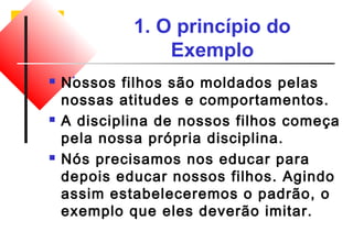1. O princípio do 
Exemplo 
 Nossos filhos são moldados pelas 
nossas atitudes e comportamentos. 
 A disciplina de nossos filhos começa 
pela nossa própria disciplina. 
 Nós precisamos nos educar para 
depois educar nossos filhos. Agindo 
assim estabeleceremos o padrão, o 
exemplo que eles deverão imitar. 
 