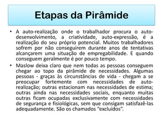 Etapas da Pirâmide
• A auto-realização onde o trabalhador procura o auto-
  desenvolvimento, a criatividade, auto-expressão, é a
  realização do seu próprio potencial. Muitos trabalhadores
  sofrem por não conseguirem durante anos de tentativas
  alcançarem uma situação de empregabilidade. E quando
  conseguem geralmente é por pouco tempo.
• Maslow deixa claro que nem todas as pessoas conseguem
  chegar ao topo da pirâmide de necessidades. Algumas
  pessoas - graças às circunstâncias de vida - chegam a se
  preocupar fortemente com necessidades de auto-
  realização; outras estacionam nas necessidades de estima;
  outras ainda nas necessidades sociais, enquanto muitas
  outras ficam ocupadas exclusivamente com necessidades
  de segurança e fisiológicas, sem que consigam satisfazê-las
  adequadamente. São os chamados “excluídos”.
 
