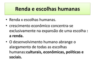 Renda e escolhas humanas
• Renda x escolhas humanas.
• crescimento econômico concentra-se
  exclusivamente na expansão de uma escolha :
  a renda.
• O desenvolvimento humano abrange o
  alargamento de todas as escolhas
  humanas:culturais, econômicas, políticas e
  sociais.
 