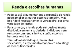 Renda e escolhas humanas
• Pode-se até argumentar que a expansão da renda
  pode ampliar as outras escolhas também. Mas
  isso não é necessariamente verdadeiro, por uma
  variedade de razões.
• Para começar, a renda pode ser desigualmente
  distribuída em uma sociedade. Indivíduos sem
  renda ou com renda limitada terão escolhas
  bastante restritas.
• Tem sido observado que, em muitas
  sociedades, o crescimento econômico não atinge
  os menos favorecidos. .
 