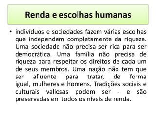 Renda e escolhas humanas
• indivíduos e sociedades fazem várias escolhas
  que independem completamente da riqueza.
  Uma sociedade não precisa ser rica para ser
  democrática. Uma família não precisa de
  riqueza para respeitar os direitos de cada um
  de seus membros. Uma nação não tem que
  ser afluente para tratar, de forma
  igual, mulheres e homens. Tradições sociais e
  culturais valiosas podem ser - e são
  preservadas em todos os níveis de renda.
 