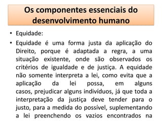 Os componentes essenciais do
       desenvolvimento humano
• Equidade:
• Equidade é uma forma justa da aplicação do
  Direito, porque é adaptada a regra, a uma
  situação existente, onde são observados os
  critérios de igualdade e de justiça. A equidade
  não somente interpreta a lei, como evita que a
  aplicação     da    lei   possa,     em     alguns
  casos, prejudicar alguns indivíduos, já que toda a
  interpretação da justiça deve tender para o
  justo, para a medida do possível, suplementando
  a lei preenchendo os vazios encontrados na
 