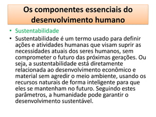 Os componentes essenciais do
      desenvolvimento humano
• Sustentabilidade
• Sustentabilidade é um termo usado para definir
  ações e atividades humanas que visam suprir as
  necessidades atuais dos seres humanos, sem
  comprometer o futuro das próximas gerações. Ou
  seja, a sustentabilidade está diretamente
  relacionada ao desenvolvimento econômico e
  material sem agredir o meio ambiente, usando os
  recursos naturais de forma inteligente para que
  eles se mantenham no futuro. Seguindo estes
  parâmetros, a humanidade pode garantir o
  desenvolvimento sustentável.
 