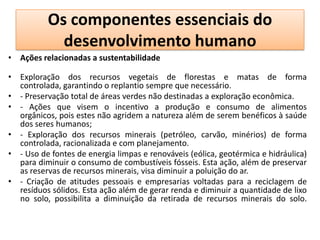 Os componentes essenciais do
            desenvolvimento humano
• Ações relacionadas a sustentabilidade

• Exploração dos recursos vegetais de florestas e matas de forma
  controlada, garantindo o replantio sempre que necessário.
• - Preservação total de áreas verdes não destinadas a exploração econômica.
• - Ações que visem o incentivo a produção e consumo de alimentos
  orgânicos, pois estes não agridem a natureza além de serem benéficos à saúde
  dos seres humanos;
• - Exploração dos recursos minerais (petróleo, carvão, minérios) de forma
  controlada, racionalizada e com planejamento.
• - Uso de fontes de energia limpas e renováveis (eólica, geotérmica e hidráulica)
  para diminuir o consumo de combustíveis fósseis. Esta ação, além de preservar
  as reservas de recursos minerais, visa diminuir a poluição do ar.
• - Criação de atitudes pessoais e empresarias voltadas para a reciclagem de
  resíduos sólidos. Esta ação além de gerar renda e diminuir a quantidade de lixo
  no solo, possibilita a diminuição da retirada de recursos minerais do solo.
 