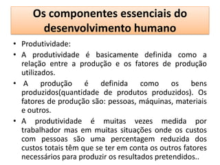 Os componentes essenciais do
       desenvolvimento humano
• Produtividade:
• A produtividade é basicamente definida como a
  relação entre a produção e os fatores de produção
  utilizados.
• A produção é definida como os bens
  produzidos(quantidade de produtos produzidos). Os
  fatores de produção são: pessoas, máquinas, materiais
  e outros.
• A produtividade é muitas vezes medida por
  trabalhador mas em muitas situações onde os custos
  com pessoas são uma percentagem reduzida dos
  custos totais têm que se ter em conta os outros fatores
  necessários para produzir os resultados pretendidos..
 