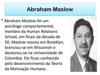 Abraham Maslow
* Abraham Maslow foi um
  psicólogo comportamental,
  membro da Human Relations
  School, em finais da década de
  50. Maslow nasceu em Brooklyn,
  licenciou-se em Wisconsin e
  doutorou-se na Universidade de
  Columbia. Ele ficou conhecido
  pelo desenvolvimento da Teoria
  da Motivação Humana .
 