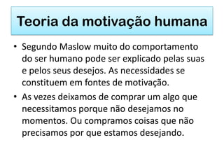 Teoria da motivação humana
• Segundo Maslow muito do comportamento
  do ser humano pode ser explicado pelas suas
  e pelos seus desejos. As necessidades se
  constituem em fontes de motivação.
• As vezes deixamos de comprar um algo que
  necessitamos porque não desejamos no
  momentos. Ou compramos coisas que não
  precisamos por que estamos desejando.
 