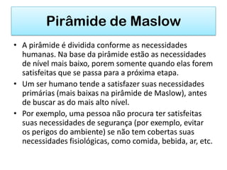 Pirâmide de Maslow
• A pirâmide é dividida conforme as necessidades
  humanas. Na base da pirâmide estão as necessidades
  de nível mais baixo, porem somente quando elas forem
  satisfeitas que se passa para a próxima etapa.
• Um ser humano tende a satisfazer suas necessidades
  primárias (mais baixas na pirâmide de Maslow), antes
  de buscar as do mais alto nível.
• Por exemplo, uma pessoa não procura ter satisfeitas
  suas necessidades de segurança (por exemplo, evitar
  os perigos do ambiente) se não tem cobertas suas
  necessidades fisiológicas, como comida, bebida, ar, etc.
 