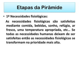 Etapas da Pirâmide
• 1º Necessidades fisiológicas:
  As necessidades fisiológicas são satisfeitas
  mediante comida, bebidas, sonho, refúgio, ar
  fresco, uma temperatura apropriada, etc… Se
  todas as necessidades humanas deixam de ser
  satisfeitas então as necessidades fisiológicas se
  transformam na prioridade mais alta.
 