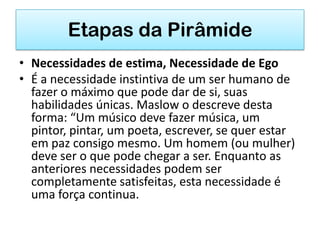 Etapas da Pirâmide
• Necessidades de estima, Necessidade de Ego
• É a necessidade instintiva de um ser humano de
  fazer o máximo que pode dar de si, suas
  habilidades únicas. Maslow o descreve desta
  forma: “Um músico deve fazer música, um
  pintor, pintar, um poeta, escrever, se quer estar
  em paz consigo mesmo. Um homem (ou mulher)
  deve ser o que pode chegar a ser. Enquanto as
  anteriores necessidades podem ser
  completamente satisfeitas, esta necessidade é
  uma força continua.
 