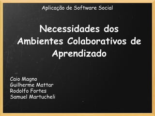 Necessidades dos Ambientes Colaborativos de Aprendizado Caio Magno Guilherme Mattar Rodolfo Fortes Samuel Martucheli Aplicação de Software Social 