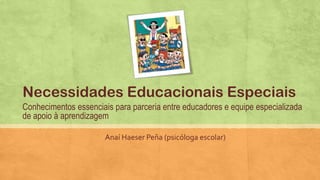 Conhecimentos essenciais para parceria entre educadores e equipe especializada
de apoio à aprendizagem
Anaí Haeser Peña (psicóloga escolar)
Necessidades Educacionais Especiais
 