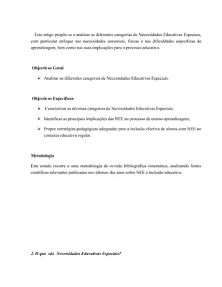 Este artigo propõe-se a analisar as diferentes categorias de Necessidades Educativas Especiais,
com particular enfoque nas necessidades sensoriais, físicas e nas dificuldades específicas de
aprendizagem, bem como nas suas implicações para o processo educativo.
Objectivos Geral
Ø Analisar as diferentes categorias de Necessidades Educativas Especiais.
Objectivos Específicos
Ø Caracterizar as diversas categorias de Necessidades Educativas Especiais;
Ø Identificar as principais implicações das NEE no processo de ensino-aprendizagem;
Ø Propor estratégias pedagógicas adequadas para a inclusão efectiva de alunos com NEE no
contexto educativo regular.
Metodologia
Este estudo recorre a uma metodologia de revisão bibliográfica sistemática, analisando fontes
científicas relevantes publicadas nos últimos dez anos sobre NEE e inclusão educativa.
2. O que são Necessidades Educativas Especiais?
 