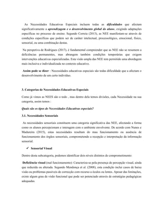 As Necessidades Educativas Especiais incluem todas as dificuldades que afectam
significativamente a aprendizagem e o desenvolvimento global do aluno, exigindo adaptações
específicas no processo de ensino. Segundo Correia (2013), as NEE manifestam-se através de
condições específicas que podem ser de caráter intelectual, processológico, emocional, físico,
sensorial, ou uma combinação destas.
Na perspetiva de Rodrigues (2017), é fundamental compreender que as NEE não se resumem a
deficiências permanentes, mas abrangem também condições temporárias que exigem
intervenções educativas especializadas. Esta visão ampla das NEE tem permitido uma abordagem
mais inclusiva e individualizada no contexto educativo.
Assim pode se dizer : Necessidades educativas especiais são todas dificuldade que a afectam o
desenvolvimento de um certo indivíduo.
3. Categorias de Necessidades Educativas Especiais
Como já vimos as NEES são o todo , mas dentro dela temos divisões, cada Necessidade na sua
categoria, assim temos :
Quais são os tipos de Necessidades Educativas especiais?
3.1. Necessidades Sensoriais
As necessidades sensoriais constituem uma categoria significativa das NEE, afectando a forma
como os alunos percepcionam e interagem com o ambiente envolvente. De acordo com Nunes e
Madureira (2015), estas necessidades resultam do mau funcionamento ou ausência de
funcionamento dos órgãos sensoriais, comprometendo a recepção e interpretação da informação
sensorial.
ü Sensorial Visual
Dentro desta subcategoria, podemos identificar dois níveis distintos de comprometimento:
Deficiência visual (mal funcionamento): Caracteriza-se pela presença de percepção visual, ainda
que reduzida ou alterada. Segundo Mendonça et al. (2008), esta condição inclui casos de baixa
visão ou problemas passíveis de correcção com recurso a óculos ou lentes. Apesar das limitações,
existe algum grau de visão funcional que pode ser potenciado através de estratégias pedagógicas
adequadas.
 
