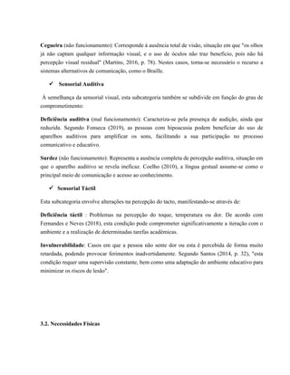 Cegueira (não funcionamento): Corresponde à ausência total de visão, situação em que "os olhos
já não captam qualquer informação visual, e o uso de óculos não traz benefício, pois não há
percepção visual residual" (Martins, 2016, p. 78). Nestes casos, torna-se necessário o recurso a
sistemas alternativos de comunicação, como o Braille.
ü Sensorial Auditiva
À semelhança da sensorial visual, esta subcategoria também se subdivide em função do grau de
comprometimento:
Deficiência auditiva (mal funcionamento): Caracteriza-se pela presença de audição, ainda que
reduzida. Segundo Fonseca (2019), as pessoas com hipoacusia podem beneficiar do uso de
aparelhos auditivos para amplificar os sons, facilitando a sua participação no processo
comunicativo e educativo.
Surdez (não funcionamento): Representa a ausência completa de percepção auditiva, situação em
que o aparelho auditivo se revela ineficaz. Coelho (2010), a língua gestual assume-se como o
principal meio de comunicação e acesso ao conhecimento.
ü Sensorial Táctil
Esta subcategoria envolve alterações na percepção do tacto, manifestando-se através de:
Deficiência táctil : Problemas na percepção do toque, temperatura ou dor. De acordo com
Fernandes e Neves (2018), esta condição pode comprometer significativamente a iteração com o
ambiente e a realização de determinadas tarefas académicas.
Invulnerabilidade: Casos em que a pessoa não sente dor ou esta é percebida de forma muito
retardada, podendo provocar ferimentos inadvertidamente. Segundo Santos (2014, p. 32), "esta
condição requer uma supervisão constante, bem como uma adaptação do ambiente educativo para
minimizar os riscos de lesão".
3.2. Necessidades Físicas
 