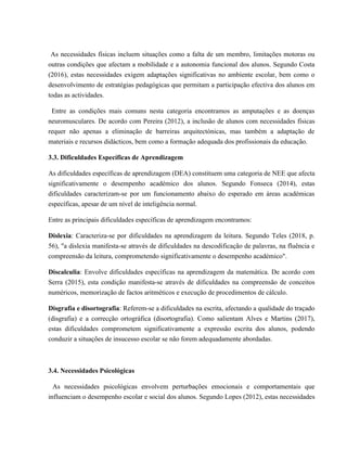 As necessidades físicas incluem situações como a falta de um membro, limitações motoras ou
outras condições que afectam a mobilidade e a autonomia funcional dos alunos. Segundo Costa
(2016), estas necessidades exigem adaptações significativas no ambiente escolar, bem como o
desenvolvimento de estratégias pedagógicas que permitam a participação efectiva dos alunos em
todas as actividades.
Entre as condições mais comuns nesta categoria encontramos as amputações e as doenças
neuromusculares. De acordo com Pereira (2012), a inclusão de alunos com necessidades físicas
requer não apenas a eliminação de barreiras arquitectónicas, mas também a adaptação de
materiais e recursos didácticos, bem como a formação adequada dos profissionais da educação.
3.3. Dificuldades Específicas de Aprendizagem
As dificuldades específicas de aprendizagem (DEA) constituem uma categoria de NEE que afecta
significativamente o desempenho académico dos alunos. Segundo Fonseca (2014), estas
dificuldades caracterizam-se por um funcionamento abaixo do esperado em áreas académicas
específicas, apesar de um nível de inteligência normal.
Entre as principais dificuldades específicas de aprendizagem encontramos:
Dislexia: Caracteriza-se por dificuldades na aprendizagem da leitura. Segundo Teles (2018, p.
56), "a dislexia manifesta-se através de dificuldades na descodificação de palavras, na fluência e
compreensão da leitura, comprometendo significativamente o desempenho académico".
Discalculia: Envolve dificuldades específicas na aprendizagem da matemática. De acordo com
Serra (2015), esta condição manifesta-se através de dificuldades na compreensão de conceitos
numéricos, memorização de factos aritméticos e execução de procedimentos de cálculo.
Disgrafia e disortografia: Referem-se a dificuldades na escrita, afectando a qualidade do traçado
(disgrafia) e a correcção ortográfica (disortografia). Como salientam Alves e Martins (2017),
estas dificuldades comprometem significativamente a expressão escrita dos alunos, podendo
conduzir a situações de insucesso escolar se não forem adequadamente abordadas.
3.4. Necessidades Psicológicas
As necessidades psicológicas envolvem perturbações emocionais e comportamentais que
influenciam o desempenho escolar e social dos alunos. Segundo Lopes (2012), estas necessidades
 