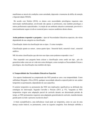 manifestam-se através de condições como ansiedade, depressão e transtorno de défice de atenção
e hiperatividade (TDAH).
De acordo com Simões (2016), os alunos com necessidades psicológicas requerem uma
intervenção multidisciplinar, envolvendo não apenas os professores, mas também psicólogos e
outros profissionais especializados. A criação de um ambiente educativo estruturado, previsível e
emocionalmente seguro revela-se essencial para o sucesso académico destes alunos.
Assim podemos responder a pergunta : tipos de Necessidades Educativas especiais, são várias
dependendo da sua categoria ou classificação.
Classificação: dentro da classificação tem os tipos . E como exemplos .
Classificação quanto ao sensor , temos quatro tipos : Sensorial táctil, sensorial visual , sensorial
auditiva.
NB: há outras classificações que não tem seus tipos como podemos responder a isso ?
Para responder essa pergunta basta colocar a classificação como sendo um tipo , pós ela
generaliza todas como um só e não tem como distinguir, como exemplo as Necessidades Físicas e
psicológica, são classificações mas também são tipos.
4. Temporalidade das Necessidades Educativas Especiais
Um aspecto fundamental na compreensão das NEE prende-se com a sua temporalidade. Como
sublinham Morgado e Silva (2018), qualquer necessidade educativa especial pode ter um caráter
temporário ou permanente, dependendo do caso específico.
O carácter temporário ou permanente das NEE tem implicações significativas na definição das
estratégias de intervenção. Segundo Carvalho e Peixoto (2013, p. 87), "enquanto as NEE
temporárias exigem uma adaptação parcial do currículo durante um determinado período de
tempo, as NEE permanentes requerem uma adaptação generalizada do currículo, mantida durante
grande parte ou todo o percurso escolar do aluno".
A título exemplificativo, uma deficiência visual pode ser temporária, como no caso de uma
doença ocular tratável, ou permanente, como na cegueira congénita. Esta distinção sublinha a
 