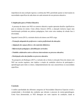 importância de uma avaliação rigorosa e contínua das NEE, permitindo ajustar as intervenções às
necessidades específicas de cada aluno em cada momento do seu percurso educativo.
5. Implicações para a Prática Educativa
A presença de alunos com NEE no contexto educativo regular apresenta desafios significativos
para os sistemas de ensino. Como afirma Ainscow (2016), a educação inclusiva requer uma
transformação profunda nas práticas pedagógicas, bem como uma mudança de atitude face à
diversidade.
Segundo Correia (2013), a inclusão efectiva de alunos com NEE exige:
- Formação adequada dos professores e outros profissionais da educação;
- Adaptação dos espaços físicos e dos materiais didácticos;
- Diferenciação pedagógica e flexibilização curricular;
- Trabalho colaborativo entre os diversos intervenientes no processo educativo;
- Participação ativa das famílias no processo educativo.
Na perspectiva de Rodrigues (2017), a inclusão não se limita à colocação física dos alunos com
NEE nas escolas regulares, mas implica a criação de condições efectivas de participação e
aprendizagem para todos os alunos, independentemente das suas características ou necessidades
específicas.
Conclusão
A análise aprofundada das diferentes categorias de Necessidades Educativas Especiais revela a
complexidade e diversidade das condições que afectam o processo de ensino-aprendizagem.
Como ficou demonstrado, as NEE abrangem um vasto espectro de condições, desde as
 