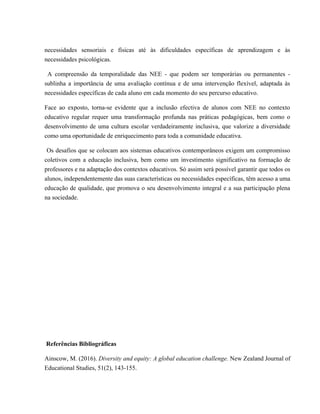necessidades sensoriais e físicas até às dificuldades específicas de aprendizagem e às
necessidades psicológicas.
A compreensão da temporalidade das NEE - que podem ser temporárias ou permanentes -
sublinha a importância de uma avaliação contínua e de uma intervenção flexível, adaptada às
necessidades específicas de cada aluno em cada momento do seu percurso educativo.
Face ao exposto, torna-se evidente que a inclusão efectiva de alunos com NEE no contexto
educativo regular requer uma transformação profunda nas práticas pedagógicas, bem como o
desenvolvimento de uma cultura escolar verdadeiramente inclusiva, que valorize a diversidade
como uma oportunidade de enriquecimento para toda a comunidade educativa.
Os desafios que se colocam aos sistemas educativos contemporâneos exigem um compromisso
coletivos com a educação inclusiva, bem como um investimento significativo na formação de
professores e na adaptação dos contextos educativos. Só assim será possível garantir que todos os
alunos, independentemente das suas características ou necessidades específicas, têm acesso a uma
educação de qualidade, que promova o seu desenvolvimento integral e a sua participação plena
na sociedade.
Referências Bibliográficas
Ainscow, M. (2016). Diversity and equity: A global education challenge. New Zealand Journal of
Educational Studies, 51(2), 143-155.
 