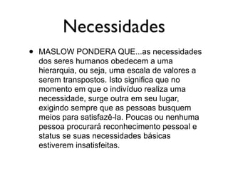 Necessidades
• MASLOW PONDERA QUE...as necessidades
dos seres humanos obedecem a uma
hierarquia, ou seja, uma escala de valores a
serem transpostos. Isto significa que no
momento em que o indivíduo realiza uma
necessidade, surge outra em seu lugar,
exigindo sempre que as pessoas busquem
meios para satisfazê-la. Poucas ou nenhuma
pessoa procurará reconhecimento pessoal e
status se suas necessidades básicas
estiverem insatisfeitas.