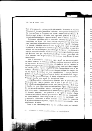 Lr.ris Carlos   dc Oliveira Cecilio



   Mas, principalmente, a comprovação da dramática economia de                         elo
                                                                            recursos
   financeiros (e impactos) quando se compara a utirização de ,.instrumentos,,         vilt
   (tal como definido no programación...) com composições                              der
                                                                   tecnológicas di-
   fèrentes, quais sejam, o reito-dia para o pacienie pártador                         lari
                                                                       de Aids e a
   consulta ambulatorial com coqueteÌ incluído, para os mesmos pacientes.              cui
       creio que a iniqüidade pode ser trabarhada em vários espaços, tar como          po(
   conceituado por Matus (s/d), tanto para se compreender suas                         ou
                                                                         determina-
  ções, como para se pensar estratégias de sua superação: o geral, o particular        ind
  e o singular. Podemos considerar como espaço geral aquele no quar                    cac
                                                                                 são
  formuladas as macropolíticas econômicas que, afinal, ,"rrilto*
                                                                       no varor dos    oLl
  salários, nos níveis de emprego, na distribLrição da riqueza
                                                                 - em síntese, nos
  maiores acesso/exclusão dos brasileiros às/das .iqueras produzidas
                                                                           no nosso    3.
  país. Podemos dizer que a eqiiidade/iniqüidade que
                                                       existem em um clado país
  são o resultado final do que se crefine nesse espaço geral.
                                                                  Espaço de forte
  determinação.                                                                        col
      Situo o Ministério da Saúde nesse espaço geral, por seu enorme                   nis
                                                                              poder
  de definir diretrizes da política de saúde, em particular                            ind
                                                             através da utilização
  de mecanismos de Íìnanciamento como orientador de práticas                           pel
                                                                       e formas de
  organização da prestação da assistência nos níveis m'nicipar
                                                                    e rocal. o grau    do
  de constrangimento imposto pela NOAS/2001 (Norma
                                                              operacional de As-       coÌ
  sistência à Saúde) na organização dos serviços de média
                                                               e arta comprexida-
 de, nas regiões de saúde, é u' bom exemplo disso.
                                                             o espaço particular       tan
 poderia ser situado. na atLrar conficLlracão doSUS.
                                                        nos municípios. em par_        SC
 ticular nas Secretarias Municipais de Saúde, os gestores                              mi
                                                               locais oo sistema.
 O espaço singular seria aquele dos serviços de saúde.                                 de.
      A iniqüidade pode ser entientada. com difèrentes graus de governabilidade,       por
 nesses diferentes espaços. Adoto a idéia de que,
                                                       .r" po, uL ludo há uma          pri
 forte relação de determinação cro espaço geral para o particular                      en]
                                                                       e deste para
 o singr-rlar, por outro é importante reconhecer que o espaço
                                                                  singular, aquele     çã(
dos serviços, pode trabalhar e trabarha, com alto g.au
                                                         de ou,onoÀio, podendo         loc
gerar contravetores com capacidade de determinação
                                                          clas políticas definidas     ec
nos espaços "superiores", em particular se for capaz
                                                              de escutar e fazer       ter
ressoar as necessidades trazidas pelos usuários.
                                                     Mais do que isto, entenclo        triì
que tanto eqiiidade como integralidacre só poderão
                                                            ser irabalhadas com
o necessário radicalismo se forem tomadas como temas dos processos                     sat
de.gestão dos espaços singurares, Ìugares de encontro
                                                             dos usuários e dos        tax
trabalhadores de saúde.                                                                Ll   ÌÌ
     Desta fbrma, a não-integraridade e a não-eqüidade podem
                                                                      ser captadas     sel



124    OS SENTIDOS DA INTDGRALIDADE NA ATENçÃO
                                               E NO CUIDADO   À SITÚOI:
 