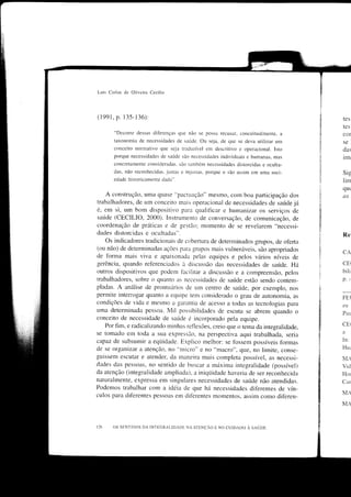 Luis Catlos tlc OÌiveira CeciÌio



(1991, p. 135-136):                                                                         tes
                                                                                            tes
       "Decorre dessls diferenças qlle não se possa recLrsar, conceitualmente, a            cor
       taxonomia de necessidades de saútde. Ou seja, de quc se cleva utilizar un'r          se
       conceito nornÌativo que seja traduzír'el em descritivo c operacional. Isto           das
       porque necessidadcs de saúdc são necessidacies individuais e humanas. mas            intr
       concretamentc consideradas. são tambórr necessidades distorcidas e oculta-
       dus. não recorìhccidus.     justl: c injrr'lls. porque o sio   nssirn cm umu soci-   Sig
       edadc historicamente dada".                                                          lirr
                                                                                            qu(
    A construção, uma qllase "pactLlação" mesmo, com boa participação dos                   cJ'
trabalhadores, de um conceito mais operacional de necessidades de saúde já
é, em si, um bom dispositivo para qualificar e hrìmanizar os serviços de
saúde (CECILIO, 2000). Instrumento de conversação, de comunicação, de
coordenação de prátrcas e de -uestão: momento de se revelarem "necessi-
dades distorcidas e ocultadas".                                                             Re
   Os indicadores tradiciollais de cobertllra de determinados grupos, de otèrta
(ou não) de determinadas acões para crllpos mais vulneráveis, são apropriados
                                                                                            CA
de torma mais viva e apaixonada pelas equipes e pelos vários níveis de
gerência, quando refèrenciados à discussão das necessidades de saúde. Há                    CEr
olltros dispositivos que podem facilitar a discussão e a compreensão, pelos                 bili
trabalhadores, sobre o quanto as necessidades de saúcle estão sendo contem-                 p.    :-

pladas. A análise de prontuírrios de um centro de saúde, por exemplo, nos
perrrrite inlerÍogar quanto a equipe tem considerado o grau de autonomia. as
                                                                                            FEI
condições de vida e mesmo a
                                -caríìntia de acesso a todas as tecnologias para            en
uma determinada pessoa. Mil possibilidades de escuta se abrem quando o
                                                                                            PaLr
conceito de necessidade de saúrde é incorporado pela equipe.
    Por fim, e radicalizando minhas reflexões, creio que o tema da integralidade,           CEt
se tomaclo em toda a sua expressio, na perspectiva aqui trabalhada, seria                   a

capaz de subsumir a eqiiidade. Explico melhor: se Íbssem possíveis fbrmas                   in:
de se organizar a atenção, no "nticro" e no "macro", que, no hmite, conse-                  Huc
guissem escutar e atender, da maneira mais completa possível, as necessi-                   M.
d,acles das pessoas, no sentido de buscar ii máxima integralidade (possível)                vid
da atenção (integralidade ampliada), a iniqiiidade haveria de ser reconhecida               Hor
naturalmente. expressa em sin-gulares necessidades de saúrde não atendidas.                 Cal
Podemos trabalhar com a idéia de que há necessidades dif'erentes cle vín-
                                                                                            ÌVIA
culos para diÍ'erentes pessoas em difèrentes morÌìentos, assim corno cliÍèren-
                                                                                            MA



t26    os s[NTrDos DA ÌN'Ì'EGRALÌDAD[] NA ATENÇ^O E No cutDADo a seúop
 