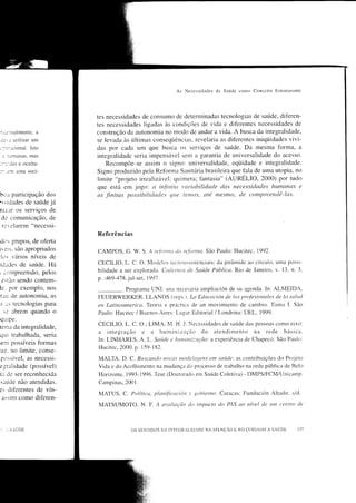 As   Necessitl:rdes de Saúcìe   cono Conccito    EstÍtÌturante




                           tes necessidades de constuno cle determinadas tecnologias de saúrde, dif'eren-
                           tes necessidades ligadas às condìções de vida e difèrentes necessidades de
,:.J.il'.lalmentc,   a     construção da autonomia no modo de andar a vida. A busca da integralidade,
i3J utilizar    um        se levada às últimas conseqi.iências, revelaria as difèrentes iniqüidades vivi-
r:::.rcional. Isto         das por cada um que bttsca os serviços de saúrde. Da mesma Íorma, a
 :   :ìLÌmaniìS, mas       integralidade seria impensável sel-Ìl a garantia de univcrsalidade do acesso.
:.-:;:Jas e ocuÌta-            Recompõe-se assim o signo: universalidade, eqi.iidade e integralidade.
::   em uma soci-          Signo produzido pela Reforma Sartrtária brasileira que fala de uma utopia. no
                           limite "projeto irrealizável; quitnera; tantasia" (AURELIO, 2000) por tudo
                           que está em jogo: a inJittitct t'ariahilidade das necessitlades hwnanas e
b,-.r participação dos     as finitas possibilitlades qtte Íetnos, até mesnto, tle cctmpreendê-las.
':.idades de saúrde já
niz.lr os serviços de
 de comunicação, de
  revelarem "necessi-
                           Referências
rcitì: gIUpoS, de otèrta
ir eis. são apropriados    CAMPOS, G. W. S. A rc.fortttct tlrt re.fttntra,. São Paulo: Hucitec, 1992.
'i.rs r'ários níveis de
idades de saúde. Há        CECILIO, L. C. O. Ì4odeÌos tecnoassistenciais: da pirârnide ao círculo. untl possi-
r ctrÌrìPr€eflSão, pelos   bilidade a ser explorada. Ccuientos tle Sctúcle Públicct. Rio de Jatreiro, v. 13. n. 3,
 e.tlio sendo conten.Ì-    p. :469 -47 8,jul-set, I 997.
le. por exemplo, nos                  Programa UNi: una nccesarta arlpliación de su agenda. In: ALMEIDA,
r:lr de autonomia, as      FEUERWERKER. LLANOS (orgs. t. kt Educcrcirin tle [os profesionale .s de la salucl
-. "s tecnologias para     en Latínoanterico. TeorÁ e práctica de un movitniento de carnbio. Torno I. São
 si    abrem quando o      Paulo: Hucitec / Buenos Aires: Lugar Editorial / Londrina: UEL, 1999.
auipe.
                           CECII-IO, L. C. O.;LIMA, N{. H. J. Necessidades de saúde clas pessoas cono eixo:
tenra da integralidade,
qui trabalhada, seria      a i nteglaç-ro c a h uman i zação do atendi Inenttl na rede bíis ica.
                           In: I-INHARES, A. L. Saúrlc c ltturtatti:.ctção: a experiência cle Chapec(r. São Paulo:
;enr possíveis formas
                           Hucitec, 2000. p.     1.59- 182.
u3. no limite, conse-
 possír,el, as necessi-    MALIA, D. C. lJuscartLlo rtot'a.r rnoclclagen.s    ent sctúrle: as contribuições do Prtrjeto
e lrralidade (possível)    Vida e clcl Acolhirnento na mudança clo processo de trabalho na rede pÍrblica cle Belo
ir de ser reconhecida      Horizonte. 1993- 1996. Tese (Doutoraclo em Saúde Coletiva) - DMPS/FCM/Unicarnp.
s:úde não atendidas.       Carnpinas, 2001   .



es diÍèrentes de vín-
                           MATUS, C. Polítit'ti, plattif'icuciórt   t   gobierno. Caracas: Fundación Altaclir.          s/cl.
 ar:im corno drferen-
                           MATSUMOTO. N. F. A tn'rtlirtção do ímpacÍo do IAS act nível                  dt   rurt cetrtro de



     , 5.UDE                            OS SEN'I'IDOS DA INTF.GRAI-ID;D[ NA ÂI'ENÇAO   I    NO CL]lDAI)O A SAUDtj
 