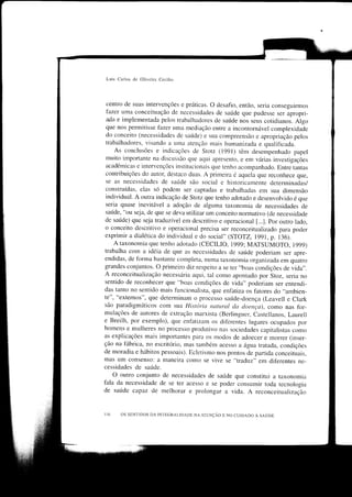 Luis Carlos de Oliveila Cecilio




  centro de suas intervenções e práticas. o desafio, então, seria conseguirmos
  fazer uma conceituação de necessidades de saúde que pudesse ser apropri-
  ada e implementada pelos trabalhadores de saúcle nos seus cotidianos. Algo
 que nos permitisse fazer uma mediação entre a incontornável complexidade
 do conceito (necessidades de saúde) e sua compreensão e apropriação pelos
 trabalhadores, visando a urna atenção mais human jzaçJa e qualifrcada.
     As conclusões e indicações de Stotz (1991) têm desempenhado papel
 muito importante na discussão qLre aqui apresento, e em várias investigações
 acadêmicas e intervenções institr,rcionais que tenho acompanhado. Entre tantas
 contnbuições do autor, destaco duas. A primeira é aqueÌa que reconhece que,
 se as necessidades de saúde são social e historicamente determinadas/
 construídas, elas só podem ser captadas e trabalhadas em sua dimensão
 individual. A outra indicação de Stotz que tenho adotado e desenvolvido é que
 seria quase inevitável a adoção de alguma taxonomia de necessidades de
 saúde, "ou seja, de que se deva r-rtilizar um conceito normativo (de necessiclade
 de saúde) que seja traduzível em descritivo e operacional [...1. por outro lado,
 o conceito descritivo e operacional precisa ser reconceitualizado para poder
 exprimir a dialética do individual e do social" (STOTZ, 1991, p. 136).
     A taxonomia que tenho adotado (CECILIO, 1999; MATSUMOTO, 1999)
 trabalha com a idéia de que as necessidades de saúde poderiam ser apre-
endidas, de Íbrma bastante completa, numa taxonomia organi zada em quatro
grandes conjuntos. o primeiro diz respeito a se ter "boas condições de vida".
A reconceitualização necessária aqui, tal como apontado por Stoz, seria no
sentido de reconhecer que "boas condições de vida" poderiam ser entendi-
das tanto no sentido mais funcionalista, que enfatiza os fatores do .,ambien-
te", "externos", que determinam o processo saúrde-doença (Leavell e clark
são paradigmáticos com sua Hisrória natural clu cloença), como nas Íbr-
mulações de autores de extração marxista (Berlinguer, castellanos, Laurell
e Breilh, por exemplo), que enÍatizam os diÍèrentes Ìugares ocupados por
homens e mulheres no processo prodLrtrvo nas sociedades capitalistas como
as explicações mais importantes para os modos de adoecer e morrer (inser-
ção na Íãbrica, no escritório, mas também acesso a água tratada, condições
de moradia e hábitos pessoais). Ecletismo nos pontos de partida conceituais,
ffìas um consenso: a maneira corno se vive se "traduz" em difèrentes ne_
cessidades de saúde.
     o outro conjunto de necessidades de saúde que constitui a taxonomia
fala da necessidade de se ter acesso e se pocler consumir toda tecnologia
de saúde capaz de melhorar e prolongar a vida. A reconceitualização


      os sENTtDos DA INTEcRAT_TDADE NA ATDNÇÂo E No cutDADo a saúpn
 