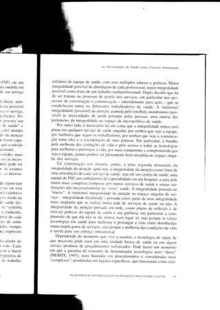 As Necessidades tle Saúde como Conccito Estruturante



IPSF) ou um          solidário da eq,ipe de saúde, conl      seLrs   múltiplos saberes e práticas. Maior
na medida em         integralidade possível na aborda-eem cle cada profissional, maiãr integralidade
de um serviço        possível como fruto de um trabalho mLrltiprofissional. Duplo desafio
                                                                                              que há
                     de ser tratado no processo de            clos serviços, ern particular noi pro-
                                                      -sestão
                     cessos de conversaçâo e comunicacão entendimento para ação que
:r alecer, sem-                                                -                                  -se
scLrta possível        estabelecem entre os difèrentes trabalhadores cle saúde. A (máiima)
sca o serviço,         integralidade (possível) cla atenção, pautada pelo (melhor) atendirnento (pos-
:cífica(s). Po-        sível) às necessidades de saúcle portacras pelas pessoas: Lìma síntese das
1 procura um           pretensões da integralidade no espaço da micropolítica de saúrde.
; de saúde" e              Por outro lado, é necessário ter em conta que a integralidade nunca será
 s:rLrer atender      plena em qnalquer servico cle saúrcre singular, por melhãr que seja
                                                                                              a equipe,
ão da atenção         por melhores que sejarn os trabalhadores, por melhor que seja a comunica-
a nraior capa-        ção entre eles e a coordenacão de suas práticas. Em particular, a batalha
 que a adesão         pela melhoria das condicões cle             e pelo acesso a iodas as tecnologias
carnente.             para melhorar e prolonrar a           'ida
                                                             por mais competente e comprometida que
                                                      'ida.
                      se.ia a equipe, jamais poderá ser plenamente bem-s'cedida
;srdades mais                                                                         no espaço sin_qu-
    são as neces-     lar dos serviços.
mda pode ser              Tal constatação nos rerÌlete. então, a rma segunda dimensão da
o de     exames       integralidade da atenção. qual se3a. a integralidade da aìenção como
                                                                                               frr,rto de
r: as necessi-        ruma articulação de cada servico cle saúde, seja ele ,,. ."ntro
                                                                                         de saúde, uma
                     eqripe de PSF, um ambulatório de especialidacles o'um hospital, a
                                                                                              uma rede
Je algum tipo        muito mais complexa coÌnposta por outros serviços de saúide e otrtras
                                                                                                     ins-
ireu ou está         tituições não necessariamente clo "setor" saúde. A integralidade pensacla
                                                                                                       no
'uìo (a)efetivo      "macro". A (máxima) integralrcìacie cla atenção no esp-aço
                                                                                      singular do ser-
t no modo de         viço - rntegralidade focalizacla - pensada como parte de uma integralidade
Je saúde dis-        nrais ampliada que se realiza nurna rede de serviços de saúrcle ou
                                                                                                não. A
  ne "cestinha       integralidade da atenção pensacra em rede, como objeto de reflexão
                                                                                                    e de
  e traduzido,      (novas) práticas da equipe de saúcie e sua gerência, em particr-rlar
                                                                                                a com-
tular de cada       preensão de que ela não se dá. nunca, num rugar só, seja porque
                                                                                              as várias
 roe de saúde       tecnologias em saúde para melhorar e prolongar a vida estão- distribuídas
ades, sempre        numa ermpla gama de ser'icos. seJa porque a melhoria das condições
                                                                                               de vicla
ua expressão        é tarefa parÍì um esfbrço intersetorial.
                          Depende'do do momento que               o usuário, a tecnologia de saúde de
r:sultado do        que necessita pode estar en-ì uma'ive     uniclade básica de saúde ou em algum
t todo.  Cada       serviço produtor de procedimentos sofisticados. pode haver rÌm momento
CtìÌÌ] â maiOr      em qlle a garantia do consumo de cleterminaclas tecnologias mais ,,dnras',
:rspectiva de       (MERHY, 1991), mais baseaclas em proceclimentos e consideradas mais
 Jo trabalho        "complexas", produzidas em lu-eares específicos, que fìncionam
                                                                                           como refè-


1                                os sENTU)os DA IN'TEGRALIT)ADc   NA ATDNçÂo E NO   curDADo À saúon
 