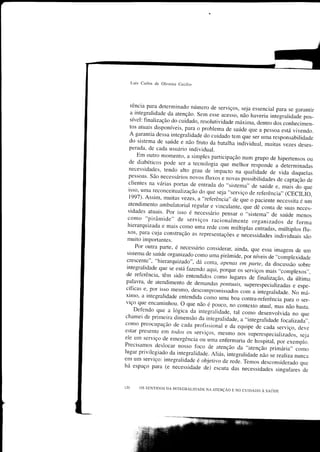 Luis Carlos de Oliveira Cecilio




 rência para determinado número de serviços,
                                                 seja essencial para se garantir
 a integralidade da atenção. sem esse acesso,
                                                 não haveria integraridade pos-
 sível: finalização do cuidado, resorutividade máxima,
                                                        a"niro Jã, conhecimen_
 tos atuais disponíveis, para o problema de
                                              saúde que a pessoa está vivendo.
 A garantia dessa integraliclade do cuidado tem que
                                                      ser uma responsabilidade
 do sistema de saúrde e não fruto da batarha indìvicruar,
                                                           muitas vezes deses_
 perada, de cada usuário individual.
     Em outro momento, a simples participação num
                                                        grupo de hipertensos ou
 de diabéticos pode ser a tecnologia que merhor
                                                      reiponae a determinadas
 necessidades, tendo_ alto grau de impacto
                                               na qualiclade de vida daquelas
 pessoas. são necessários novos fluxos
                                        e novas possibiridades de captação de
 clientes na várias portas de entrada do ,,sistema,,
                                                      de saúde e, mais do que
 isso, uma reconceituarização do que seja "serviço
                                                     de referência,, (cECÌLIo,
 1997). Assim, muitas vezes, a "reÍ'erência"
                                              de que o paciente necessita é um
atendimento amburatoriar regurar e vinculante,-qu"
                                                       àc conta de suas neces_
sidades atuais. por isso é necessário pensar ,.sistema',
                                                 o            de saúcle menos
como "pirâmide" de serviços raciànalmente
                                                      organizados de forma
hierarquizada e mais como uma rede com
                                             múltiplas entradas, múrtiplos flu_
xos' para cuja construção as representações
                                                e necessidades individuais são
muito importantes.
    Por outra parte, é necessário considerar,
                                               ainda, que essa imagem de um
sistema de saúde organizado como uma pirâmide,
                                                   po.ìíueis de .,compÌexidade
crescente"' "hierarquizado", dá conïa, apenas
                                                 em parte, da discussão sobre
integralidade que se está fazendo aqui, porque
                                               os serviços mais ,.comprexos,,.
 de referência, têm sido entendidoi como l,-,gu..,
                                                         de finarização, da última
 palavra, de atendimento de.demandas
                                           pontuais, superespecializaclas e espe-
 cíficas e' por isso mesmo, descompromissados
 ximo' a integralidade entendida como uma boa
                                                     .o* u inieg.alidade. No má_
                                                      contra-rerüência para o ser_
 viço que encaminhorl' o que não é pouco,
                                                no contexto atuar, mas não basta.
     Defèndo que a rógica da integraridade, tar
                                                      como desenvolvida no q.e
 chamei de primeira dimensão da integralidade, ,,integralidade
                                                     a                focalizacla,,.
como preocupação de cada profissional
                                              e da equipe ãe cada serviço, deve
estar presente em bdos os serviços, mesmo
                                                    nos superespeciarizados, seja
ele um serviço de emergência ou uma enfermaria
                                                        de hospital, por exempro.
Precisamos deslocar             f'oco de atenção da .,atençãì p.imá.iu,, con,o
                       .nosso
lugar privilegiaclo da integraricrade. Aliás,
                                               ìntegralidade não se realizanunca
em um serviço: integraridade é objetivo de rede.
                                                       Temos desconsiderado que
há espaço para (e necessidade dó; escuta
                                                 das necessidades singulares cle


r20   os sENTrDos DA TNTE.RALIDADE NA ATENÇÃ'
                                              E No curDADo À s,qúon
 