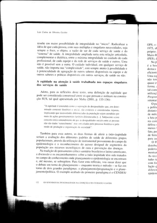 Luis Carlos do Oliveira Cecilio




resulte em maior possibilidade de integraliclade no "micro". Radicalizar a
                                                                                              OPS; o      r


idéia de que cada pessoa, com sLlas múltiplas e singulares necessidades, seja
                                                                                              1975, at
sempre o Íoco, o objeto, a razão de ser de cada serviço de saúcle e do                        próprio     ,

"sistema" de saúrde. A integralidade ampliada seria esta relação articulada,
                                                                                              Mario R
complementar e dialética, entre a máxima integralidade no cuidado de cada                     (PES), d
profissional, de cada equipe e da rede de serviços cle saúcle e outros. uma
                                                                                                 No pl
não é possível sern a orÌtra. o cuidado inclividLral, em qualquer serviço de
                                                                                              éa    basr
saúde, não importa sua "complexidade", está sempre atento à possibilidade e
                                                                                              destaca
à potencialidade de agregação de ourros saberes disponíveis na equipe e de
                                                                                              eficienti
outros saberes e práticas disponír.eis em olìtros serviços, de saúcle ou não.
                                                                                              Uma eqr
                                                                                              não ton.
A eqüidade na atenção à saúde trabalhada nos espaços singulares                               quase e)
dos serviços de saúde                                                                         forma, :
                                                                                              tal comr
    Adoto, para as reflexões deste rexto. uma definição de eqiiidade que
                                                                                              r,rtilizaçi
pode ser considerada consensual entre os qlle pensam e militam na constru-
                                                                                              Prog,roti
ção SUS, tal qual apresenrada por lalta (2001, p. 135-13ó):                                  orientar
                                                                                                  opa
        "A eqtiidade ó entcndida como r supcracão de clesigualdades que, em dcter-
                                                                                              a polítrr
        minado contcxto hist(rrico c soci.rl. são cvitávcis c consiticraclas injustas,
                                                                                              distinto:
        implicando que nccessidacles drÈrenciadas cÌa populaçiro scjam atendidas por
                                                                                              de métc
        meio de ações govcrnamentais tlnrbénr clii'c.enciadas [...]. Subjaccnte a cstc
                                                                                              a luta p,
        conccito cstii o entendimento de cluc as desigualcÌacles sociais cntrc as pessorìs
                                                                                              res collr
        niro são dadas 'natr-rraln.Ìentc'. nras sim criacìas pelo proccsso histórico e pelo
                                                                                              defèsa    <

        modo dc proclução c organizacão da socieclacle,'.
                                                                                              menos       I


                                                                                              fato, per
     Também para essa autora, as duas formas de af'erir a (não-)eqiiidacle
                                                                                              de terra
 seriam a avaliação dos ditèrentes padrões de saride de difèrentes grupos
                                                                                              para eu
 populacionais, através da utilizaçao de instrumental proveniente do.uÃpo
                                                                            ao                    OPr
 epidemiologia e o reconhecimento do acesso desigual de segmentos cla
                                                                                              distribu
 população aos recllrsos tecnolóeicos de cura e prevenção das doenças.
                                                                                              poderia
    Na tradição do pensamento crítico sanitário brasiieiro e latino-americano,
                                                                                              mostran
 a discussão e os encaminhamentos sobre a (não-)eqiiidade têm sido tratados
                                                                                              As recc
 no campo de conhecirnento onde planejamento e epidemiologia se encontram
                                                                                              tadas ta
e, até mesmo, se sobrepõerl. Para fazer esta reÍ'rexão, vou ousar clizer que
                                                                                              com for
o debate em torno do planejaniento - enqllanto teoria e método se Íaz em
torno de dois
                                                                    -                         lação q
               -qrandes paradigrnas: o planejamento/programação e o plane-                    diferen
jamento/política. o exemplo acabado do prirneiro paradigma L
                                                                   o GENDES/                  epidern


       os sEN'l'rDOS DA INI'EGRALIDADE NA i.r.ENÇÃO E NO CUIDADO e Sa.úuu
 