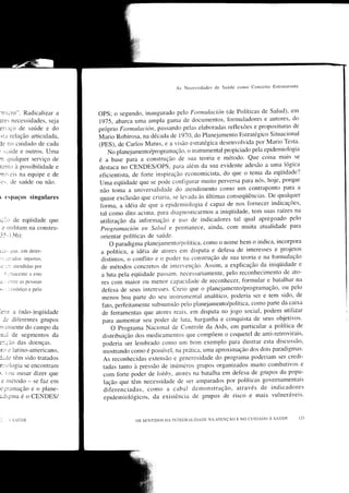 As   Nccessidades cle Saúde conio Conceito Estruturante




'n:r.ro". Radicalrzar a          oPS; o segundo, inaugurado pelo Formulación (de Políticas de salud),
                                                                                                           em
ìre Ìlecessidades, Seja         1975, abarca uma un-ìpto gama de documentos,      t'ormuladores e autores' do
                                 próprio Formnlacióil, passando pelas elaboraclas ret'lexões e proposituras
er" ico de saúde e do                                                                                       de
                                 ^l,l"ilo
 :i.ì rÈlacão articulada,                 Robirosa, na déiada de 1970, do Planejamento Estratégico Situacional
                                 (PES), de carlos Matus, e a visão estratégica clesenvolvida por Mario
ie no cuidado de cada                                                                                    Testa.
' .:.uJe e outros. Umu              No planejamento/programação, o instrun.Ìental proprciado pela epidemiologia
n qLralquer serviço de           é a base para a const;tlção de sua teoria e método' Que coisa mais se
                                                                                                lógica
te nio ìt possibilidade e        destaca no cnxoES/OPS, para além da sua evidente adesão a uma
rni,,e is na equipe e de         eficientista, de forte inspiração economicista, clo que o tema da eqüidade?
                                                                                                           porque
 r.:. de saúde ou não.           uma eqüidacle que se pocie configurar muito perversa para nós, hoje,
                                                                                                           para a
                                 não toma a universalidade do atendimento como um contraponto
                                                                                                         qualquer
;      espaços singulares        quase exclusão que criaria. se levada às últimas conseqüências. De
                                 Íbrma, a idéia de que a epidemiolo,sia é capaz       de nos fornecer indicações,
                                                                                                                na
                                 tal como dito acima, para diagnosticarmos a iniqtiidade, tem suas raízes
                                 utilização da informãção e Lrso de inclicaclores tal qual apregoado
ic.-,trde eqi.iidade que                                                                                      pelo
  e rrrrlitrnr tìa conslnl-      prográmación en Soltrcl e permanece, ainda, com muita atualidade para
3-{- 1 36):                      orientar políticas de saúde.
                                      oparadigmaplanejanlento/política,Comoonomebemoindica'incorpora
il:.         quc. cm deter-       a politica, u iAeiu de atores ern disputa e del'esa de interesses e projetos
:.:,::.;rdas       injr,rstas,    diitintos, o conÍlito e o poder na constrtìção de sua teoria e na formulação
                                  cle rnétodos concretos de interVencão. Assim, a explicação da iniqüidade
       *:lì rtendidiìs por                                                                                        e
'r'-

                                  a luta pela eqüiclacle passal.n. necessariamente, pelo reconhecimento de
  S -.riaccntc a cste                                                                                          ato-
3.. l:ltrc as pcssoaìs            res com maior o1-, ,r-ránot- capaciclacle cle reconhecer, Íormular e batalhar na
                                  deÍ'esa cle seus interesses. Creio que o planejamento/programação, ou
:.      ;r   istórico e peÌo                                                                                  pelo
                                  menos boa parte do seu instrumental analítico, poderia ser e       tem sido, de
                                  Íato, per{eitamente subsumido pelo planejamento/política, como parte da caixa
c:rr A (não-)eqi.iidade           de feruamentas que atores reais. em disputa no jogo social, podem utilizar
    Je dif'erentes grupos         para aumentar seu poder cle lr.rta, barganha e conquista de seus objetivos.
r', e niente do campo da             O Programa Nacional       Controle da Aids, em particular a política de
                                                              <le
u.rÌ de segmentos da              distribuiçáo dos rnedicamentos que compõem o coqlìetel de anti-retrovirais,
lr;uo           das doenças.      poderia ser lembrado como ltm bom exemplo para ilustrar esta discussão,
rrtr r' latino-americano,         mostrando como é possír,el, na prática, uma aproximação dos dois paradigmas'
luiie têm sido tratados           As reconhecidas extensão e senerosidade do progran.ìa poderiam ser credi-
                                  tacias tanto à pressão cle inútmeros grllpos organizados muito combativos
n-:1,:ìogia se encontram                                                                                      e
ì.  oLÌ ousar dizer que          com Íorte poder de lobbt', atores na batalha em    defesa de grupos da poptt-
 e nrétodo - se faz ern           lação que têm necessidade de ser amparaclos por políticas governamentais
c:rlrnação c o plane-             diferenciadas, como a cabal clemonstração, através de indicadores
;digma é o CENDES/                epidemiológicos, da existência de grupos de risco e mais vulneráveis'


:                                                                                                      SAÚDE
        ,, S,IÚDE                              oS SEN'TIDOS DA ÌNIEGRALIDADE NA ATENçÃO E NO CUIDADO A
 