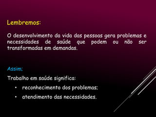 Lembremos:
O desenvolvimento da vida das pessoas gera problemas e
necessidades de saúde que podem ou não ser
transformadas em demandas.

Assim;
Trabalho em saúde significa:
•

reconhecimento dos problemas;

•

atendimento das necessidades.

 