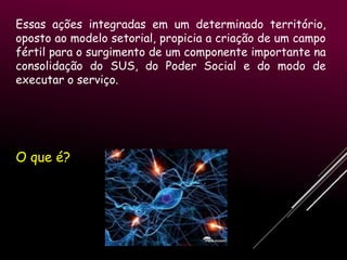 Essas ações integradas em um determinado território,
oposto ao modelo setorial, propicia a criação de um campo
fértil para o surgimento de um componente importante na
consolidação do SUS, do Poder Social e do modo de
executar o serviço.

O que é?

 