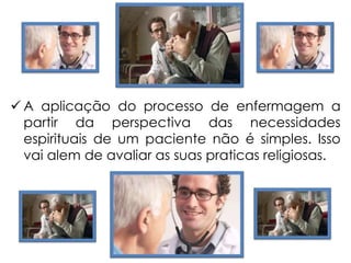  A aplicação do processo de enfermagem a
partir da perspectiva das necessidades
espirituais de um paciente não é simples. Isso
vai alem de avaliar as suas praticas religiosas.
 