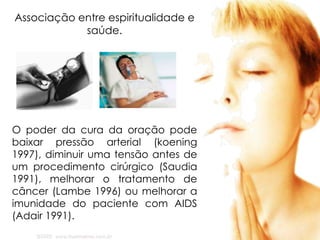 Associação entre espiritualidade e
saúde.
O poder da cura da oração pode
baixar pressão arterial (koening
1997), diminuir uma tensão antes de
um procedimento cirúrgico (Saudia
1991), melhorar o tratamento de
câncer (Lambe 1996) ou melhorar a
imunidade do paciente com AIDS
(Adair 1991).
 