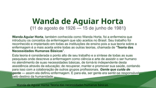 Wanda de Aguiar Horta
(11 de agosto de 1926 — 15 de junho de 1981)
Wanda Aguiar Horta, também conhecida como Wanda Horta, foi a enfermeira que
introduziu os conceitos da enfermagem que são aceitos no Brasil. Seu trabalho foi
reconhecido e implantado em todas as instituições de ensino pois a sua teoria sobre a
enfermagem é a mais aceita entre todas as outras teorias, chamada de "Teoria das
Necessidades Humanas Básicas".
Esta teoria é considerada o ponto alto de seu trabalho e a síntese de todas as suas
pesquisas onde descreve a enfermagem como ciência e arte de assistir o ser humano
no atendimento de suas necessidades básicas, de torná-lo independente desta
assistência através da educação; de recuperar, manter e promover sua saúde, contando
para isso com a colaboração de outros grupos profissionais. Gente que cuida de
gente — assim ela definiu enfermagem. E para ela, ser gente era sentir-se responsável
pelo destino da humanidade.
Wanda de Aguiar Horta: Teoria das necessidades humanas básicas.
 