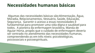 Necessidades humanas básicas
Algumas das necessidades básicas são:Alimentação, Água,
Moradia, Relacionamentos, Vestuário, Saúde, Educação,
Segurança. Garantir o acesso a essas necessidades é
fundamental para promover uma vida digna e saudável para
todos. A pioneira da enfermagem brasileira, Wanda de
Aguiar Horta, propôs que o cuidado de enfermagem deveria
ser centrado no atendimento das necessidades humanas,
compreendendo-as em três níveis: psicobiológicas,
psicossociais e psicoespirituais.
Wanda de Aguiar Horta: Teoria das necessidades humanas básicas.
 