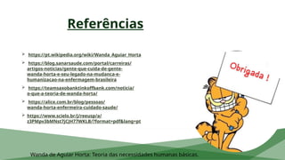 Referências
 https://pt.wikipedia.org/wiki/Wanda_Aguiar_Horta
 https://blog.sanarsaude.com/portal/carreiras/
artigos-noticias/gente-que-cuida-de-gente-
wanda-horta-e-seu-legado-na-mudanca-e-
humanizacao-na-enfermagem-brasileira
 https://teamsaxobanktinkoffbank.com/noticia/
o-que-a-teoria-de-wanda-horta/
 https://alice.com.br/blog/pessoas/
wanda-horta-enfermeira-cuidado-saude/
 https://www.scielo.br/j/reeusp/a/
z3PMpv3bMNst7jCJH77WKLB/?format=pdf&lang=pt
Wanda de Aguiar Horta: Teoria das necessidades humanas básicas.
 