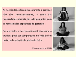 As necessidades fisiológicas durante a gravidez
não são, necessariamente, a soma das
necessidades normais das não gestantes com
as necessidades específicas da gestação.
Por exemplo, a energia adicional necessária à
gravidez pode ser compensada, no todo ou em
parte, pela redução da atividade física.
(Cunningham et al, 2012)
 