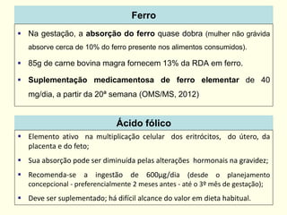 Ferro
 Na gestação, a absorção do ferro quase dobra (mulher não grávida
absorve cerca de 10% do ferro presente nos alimentos consumidos).
 85g de carne bovina magra fornecem 13% da RDA em ferro.
 Suplementação medicamentosa de ferro elementar de 40
mg/dia, a partir da 20ª semana (OMS/MS, 2012)
Ácido fólico
 Elemento ativo na multiplicação celular dos eritrócitos, do útero, da
placenta e do feto;
 Sua absorção pode ser diminuída pelas alterações hormonais na gravidez;
 Recomenda-se a ingestão de 600μg/dia (desde o planejamento
concepcional - preferencialmente 2 meses antes - até o 3º mês de gestação);
 Deve ser suplementado; há difícil alcance do valor em dieta habitual.
 